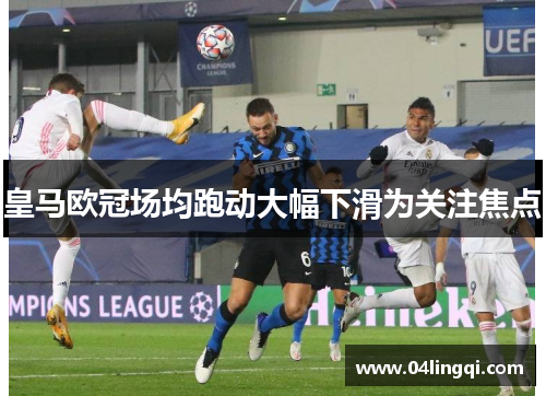 皇马欧冠场均跑动大幅下滑为关注焦点